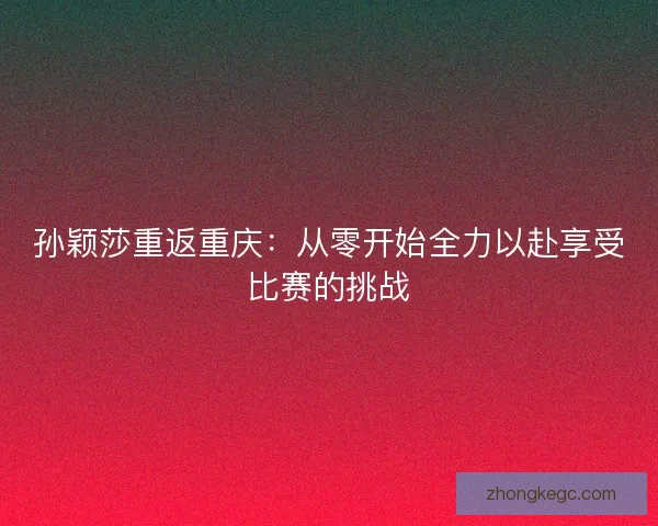 孙颖莎重返重庆：从零开始全力以赴享受比赛的挑战